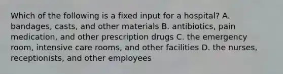 Which of the following is a fixed input for a hospital? A. bandages, casts, and other materials B. antibiotics, pain medication, and other prescription drugs C. the emergency room, intensive care rooms, and other facilities D. the nurses, receptionists, and other employees