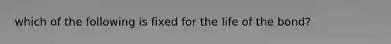 which of the following is fixed for the life of the bond?