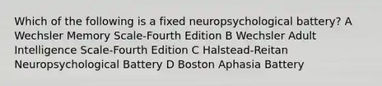 Which of the following is a fixed neuropsychological battery? A Wechsler Memory Scale-Fourth Edition B Wechsler Adult Intelligence Scale-Fourth Edition C Halstead-Reitan Neuropsychological Battery D Boston Aphasia Battery