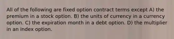 All of the following are fixed option contract terms except A) the premium in a stock option. B) the units of currency in a currency option. C) the expiration month in a debt option. D) the multiplier in an index option.