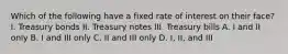 Which of the following have a fixed rate of interest on their face? I. Treasury bonds II. Treasury notes III. Treasury bills A. I and II only B. I and III only C. II and III only D. I, II, and III