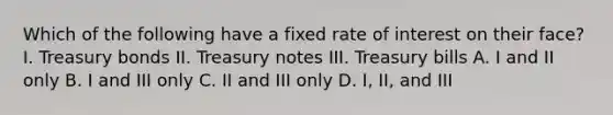 Which of the following have a fixed rate of interest on their face? I. Treasury bonds II. Treasury notes III. Treasury bills A. I and II only B. I and III only C. II and III only D. I, II, and III