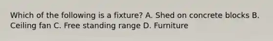 Which of the following is a fixture? A. Shed on concrete blocks B. Ceiling fan C. Free standing range D. Furniture