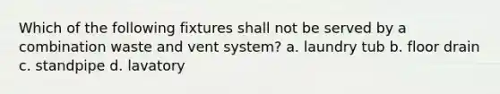 Which of the following fixtures shall not be served by a combination waste and vent system? a. laundry tub b. floor drain c. standpipe d. lavatory