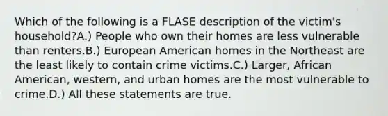 Which of the following is a FLASE description of the victim's household?A.) People who own their homes are less vulnerable than renters.B.) European American homes in the Northeast are the least likely to contain crime victims.C.) Larger, African American, western, and urban homes are the most vulnerable to crime.D.) All these statements are true.