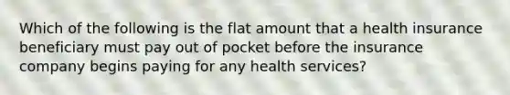 Which of the following is the flat amount that a health insurance beneficiary must pay out of pocket before the insurance company begins paying for any health services?