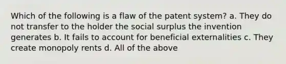 Which of the following is a flaw of the patent system? a. They do not transfer to the holder the social surplus the invention generates b. It fails to account for beneficial externalities c. They create monopoly rents d. All of the above