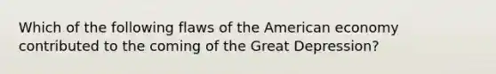 Which of the following flaws of the American economy contributed to the coming of the Great Depression?