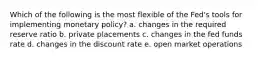 Which of the following is the most flexible of the Fed's tools for implementing monetary policy? a. changes in the required reserve ratio b. private placements c. changes in the fed funds rate d. changes in the discount rate e. open market operations