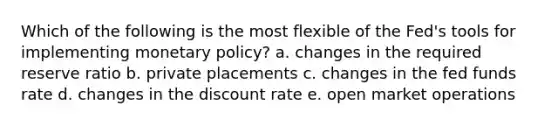 Which of the following is the most flexible of the Fed's tools for implementing monetary policy? a. changes in the required reserve ratio b. private placements c. changes in the fed funds rate d. changes in the discount rate e. open market operations