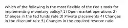 Which of the following is the most flexible of the Fed's tools for implementing monetary policy? 1) Open market operations 2) Changes in the fed funds rate 3) Private placements 4) Changes in the discount rate 5) Changes in the required reserve ratio