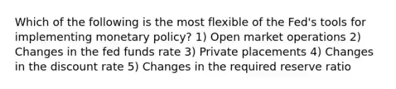 Which of the following is the most flexible of the Fed's tools for implementing monetary policy? 1) Open market operations 2) Changes in the fed funds rate 3) Private placements 4) Changes in the discount rate 5) Changes in the required reserve ratio