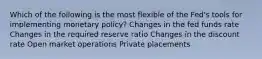 Which of the following is the most flexible of the Fed's tools for implementing monetary policy? Changes in the fed funds rate Changes in the required reserve ratio Changes in the discount rate Open market operations Private placements