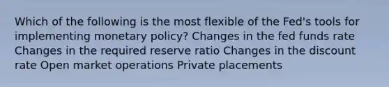 Which of the following is the most flexible of the Fed's tools for implementing monetary policy? Changes in the fed funds rate Changes in the required reserve ratio Changes in the discount rate Open market operations Private placements