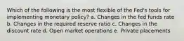 Which of the following is the most flexible of the Fed's tools for implementing monetary policy? a. Changes in the fed funds rate b. Changes in the required reserve ratio c. Changes in the discount rate d. Open market operations e. Private placements