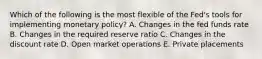 Which of the following is the most flexible of the Fed's tools for implementing monetary policy? A. Changes in the fed funds rate B. Changes in the required reserve ratio C. Changes in the discount rate D. Open market operations E. Private placements