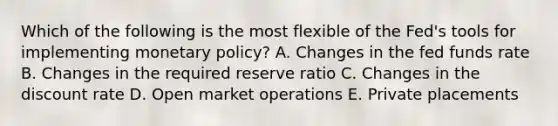 Which of the following is the most flexible of the Fed's tools for implementing <a href='https://www.questionai.com/knowledge/kEE0G7Llsx-monetary-policy' class='anchor-knowledge'>monetary policy</a>? A. Changes in the fed funds rate B. Changes in the required reserve ratio C. Changes in the discount rate D. Open market operations E. Private placements