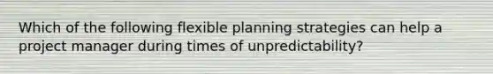 Which of the following flexible planning strategies can help a project manager during times of unpredictability?