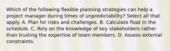 Which of the following flexible planning strategies can help a project manager during times of unpredictability? Select all that apply. A. Plan for risks and challenges. B. Calculate float in the schedule. C. Rely on the knowledge of key stakeholders rather than trusting the expertise of team members. D. Assess external constraints.