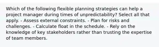 Which of the following flexible planning strategies can help a project manager during times of unpredictability? Select all that apply. - Assess external constraints. - Plan for risks and challenges. - Calculate float in the schedule. - Rely on the knowledge of key stakeholders rather than trusting the expertise of team members.