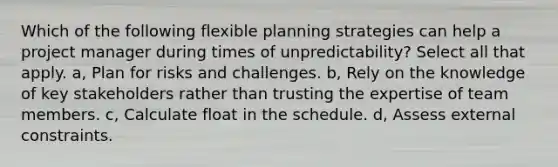 Which of the following flexible planning strategies can help a project manager during times of unpredictability? Select all that apply. a, Plan for risks and challenges. b, Rely on the knowledge of key stakeholders rather than trusting the expertise of team members. c, Calculate float in the schedule. d, Assess external constraints.