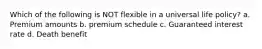 Which of the following is NOT flexible in a universal life policy? a. Premium amounts b. premium schedule c. Guaranteed interest rate d. Death benefit