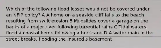 Which of the following flood losses would not be covered under an NFIP policy? A A home on a seaside cliff falls to the beach resulting from swift erosion B Mudslides cover a garage on the banks of a major river following torrential rains C Tidal waters flood a coastal home following a hurricane D A water main in the street breaks, flooding the insured's basement