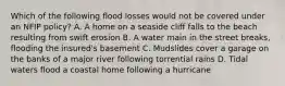 Which of the following flood losses would not be covered under an NFIP policy? A. A home on a seaside cliff falls to the beach resulting from swift erosion B. A water main in the street breaks, flooding the insured's basement C. Mudslides cover a garage on the banks of a major river following torrential rains D. Tidal waters flood a coastal home following a hurricane