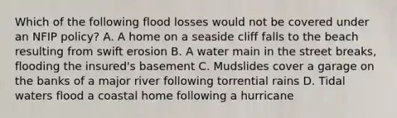 Which of the following flood losses would not be covered under an NFIP policy? A. A home on a seaside cliff falls to the beach resulting from swift erosion B. A water main in the street breaks, flooding the insured's basement C. Mudslides cover a garage on the banks of a major river following torrential rains D. Tidal waters flood a coastal home following a hurricane