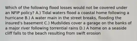 Which of the following flood losses would not be covered under an NFIP policy? A.) Tidal waters flood a coastal home following a hurricane B.) A water main in the street breaks, flooding the insured's basement C.) Mudslides cover a garage on the banks of a major river following torrential rains D.) A home on a seaside cliff falls to the beach resulting from swift erosion