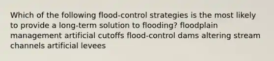 Which of the following flood-control strategies is the most likely to provide a long-term solution to flooding? floodplain management artificial cutoffs flood-control dams altering stream channels artificial levees