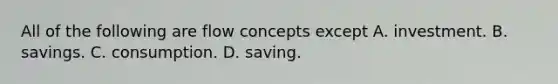 All of the following are flow concepts except A. investment. B. savings. C. consumption. D. saving.