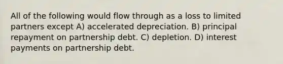 All of the following would flow through as a loss to limited partners except A) accelerated depreciation. B) principal repayment on partnership debt. C) depletion. D) interest payments on partnership debt.