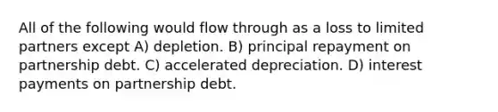 All of the following would flow through as a loss to limited partners except A) depletion. B) principal repayment on partnership debt. C) accelerated depreciation. D) interest payments on partnership debt.