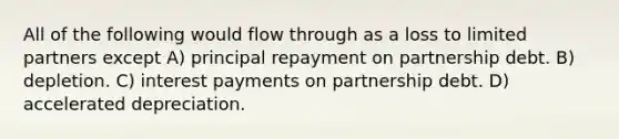 All of the following would flow through as a loss to limited partners except A) principal repayment on partnership debt. B) depletion. C) interest payments on partnership debt. D) accelerated depreciation.