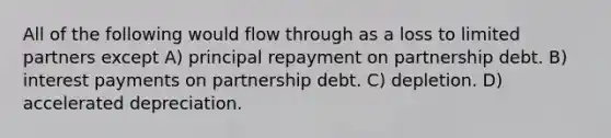 All of the following would flow through as a loss to limited partners except A) principal repayment on partnership debt. B) interest payments on partnership debt. C) depletion. D) accelerated depreciation.