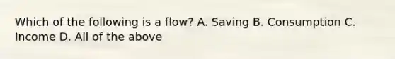 Which of the following is a flow? A. Saving B. Consumption C. Income D. All of the above