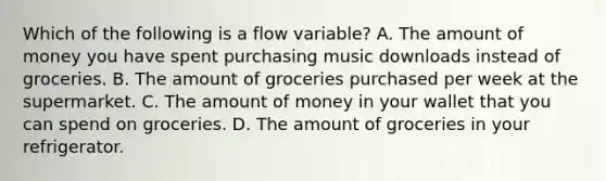 Which of the following is a flow​ variable? A. The amount of money you have spent purchasing music downloads instead of groceries. B. The amount of groceries purchased per week at the supermarket. C. The amount of money in your wallet that you can spend on groceries. D. The amount of groceries in your refrigerator.