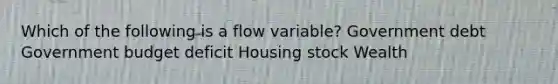 Which of the following is a flow variable? Government debt Government budget deficit Housing stock Wealth