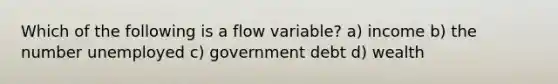 Which of the following is a flow variable? a) income b) the number unemployed c) government debt d) wealth