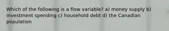 Which of the following is a flow variable? a) money supply b) investment spending c) household debt d) the Canadian population