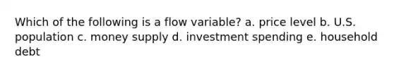 Which of the following is a flow variable? a. price level b. U.S. population c. money supply d. investment spending e. household debt