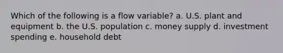 Which of the following is a flow variable? a. U.S. plant and equipment b. the U.S. population c. money supply d. investment spending e. household debt