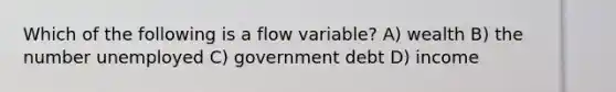 Which of the following is a flow variable? A) wealth B) the number unemployed C) government debt D) income