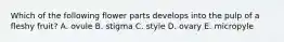 Which of the following flower parts develops into the pulp of a fleshy fruit? A. ovule B. stigma C. style D. ovary E. micropyle