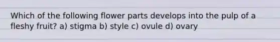 Which of the following flower parts develops into the pulp of a fleshy fruit? a) stigma b) style c) ovule d) ovary