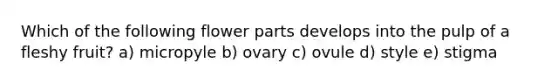 Which of the following flower parts develops into the pulp of a fleshy fruit? a) micropyle b) ovary c) ovule d) style e) stigma