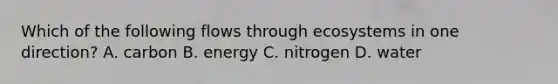 Which of the following flows through ecosystems in one direction? A. carbon B. energy C. nitrogen D. water