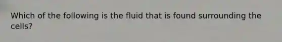 Which of the following is the fluid that is found surrounding the cells?