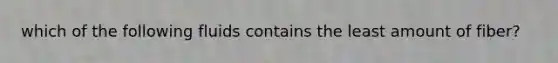 which of the following fluids contains the least amount of fiber?